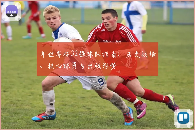 年世界杯32强球队指南:历史战绩、核心球员与出线形势