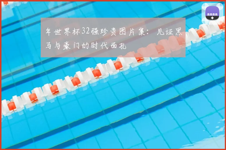 年世界杯32强珍贵图片集:见证黑马与豪门的时代面孔