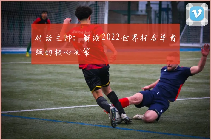 对话主帅：解读2022世界杯名单晋级的核心决策