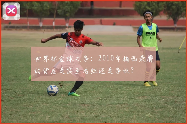 世界杯金球之争：2010年梅西荣膺的背后是实至名归还是争议？