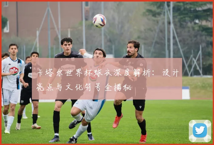卡塔尔世界杯球衣深度解析：设计亮点与文化符号全揭秘