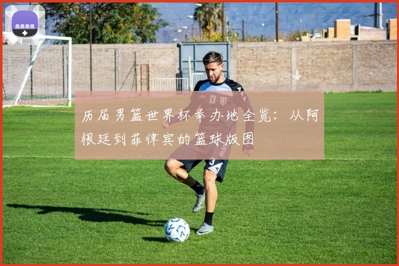 历届男篮世界杯举办地全览：从阿根廷到菲律宾的篮球版图
