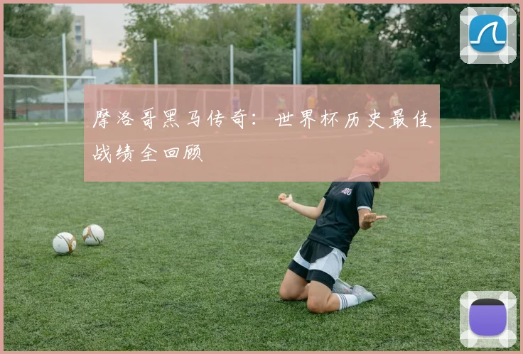 摩洛哥黑马传奇：世界杯历史最佳战绩全回顾