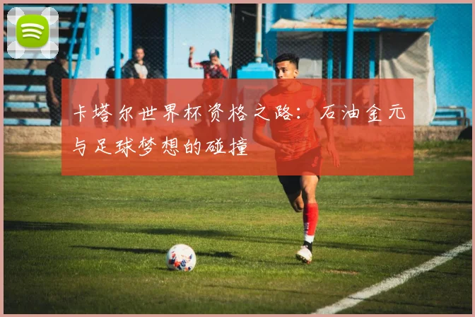 卡塔尔世界杯资格之路：石油金元与足球梦想的碰撞