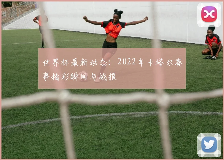 世界杯最新动态：2022年卡塔尔赛事精彩瞬间与战报