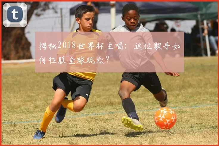 揭秘2018世界杯主唱：这位歌手如何征服全球观众？