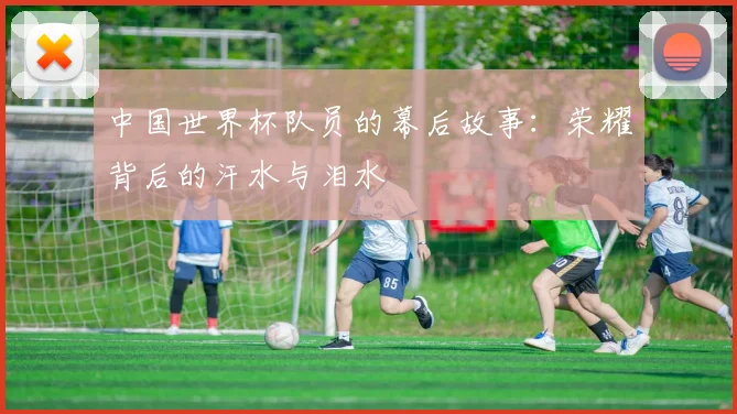 中国世界杯队员的幕后故事：荣耀背后的汗水与泪水